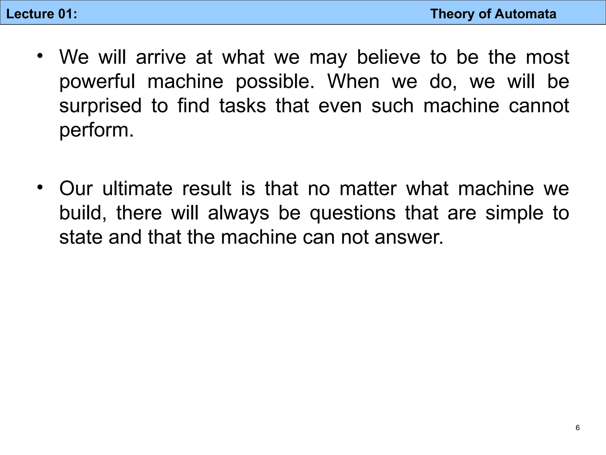 Lecture 01: Theory of Automata 6 • We will arrive at what we may believe to be the most powerful machine possible. When we do, we will be surprised to find tasks that even such machine cannot perform. • Our ultimate result is that no matter what machine we build, there will always be questions that are simple to state and that the machine can not answer. 