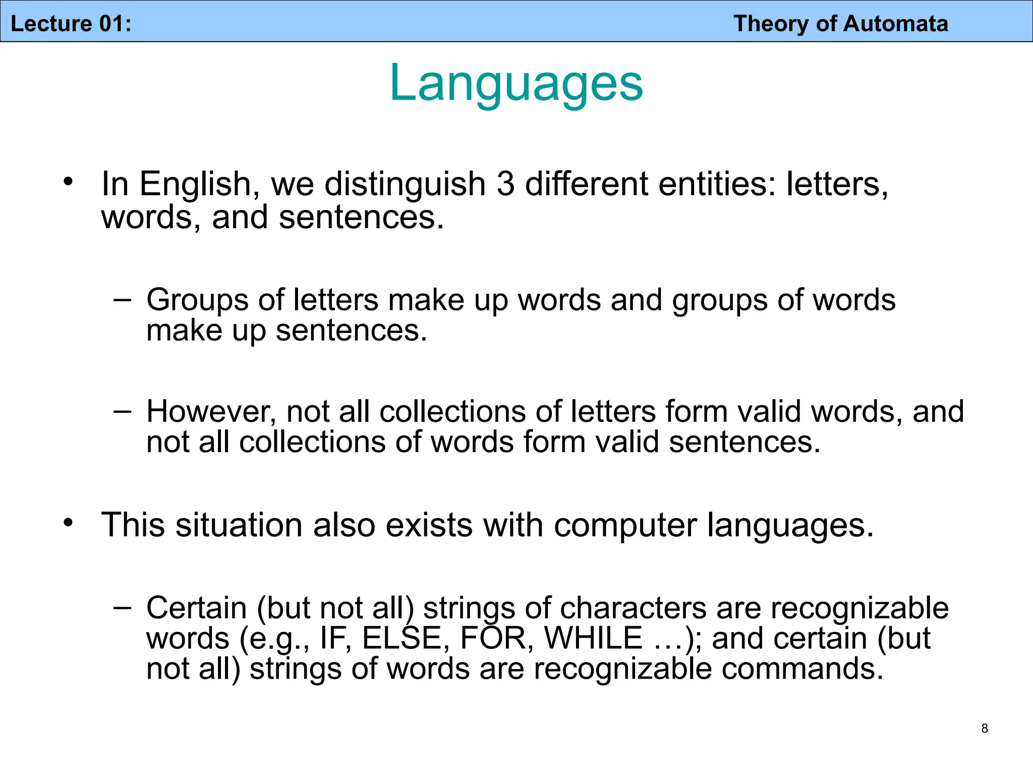 Lecture 01: Theory of Automata 8 Languages • In English, we distinguish 3 different entities: letters, words, and sentences. – Groups of letters make up words and groups of words make up sentences. – However, not all collections of letters form valid words, and not all collections of words form valid sentences. • This situation also exists with computer languages. – Certain (but not all) strings of characters are recognizable words (e.g., IF, ELSE, FOR, WHILE …); and certain (but not all) strings of words are recognizable commands. 