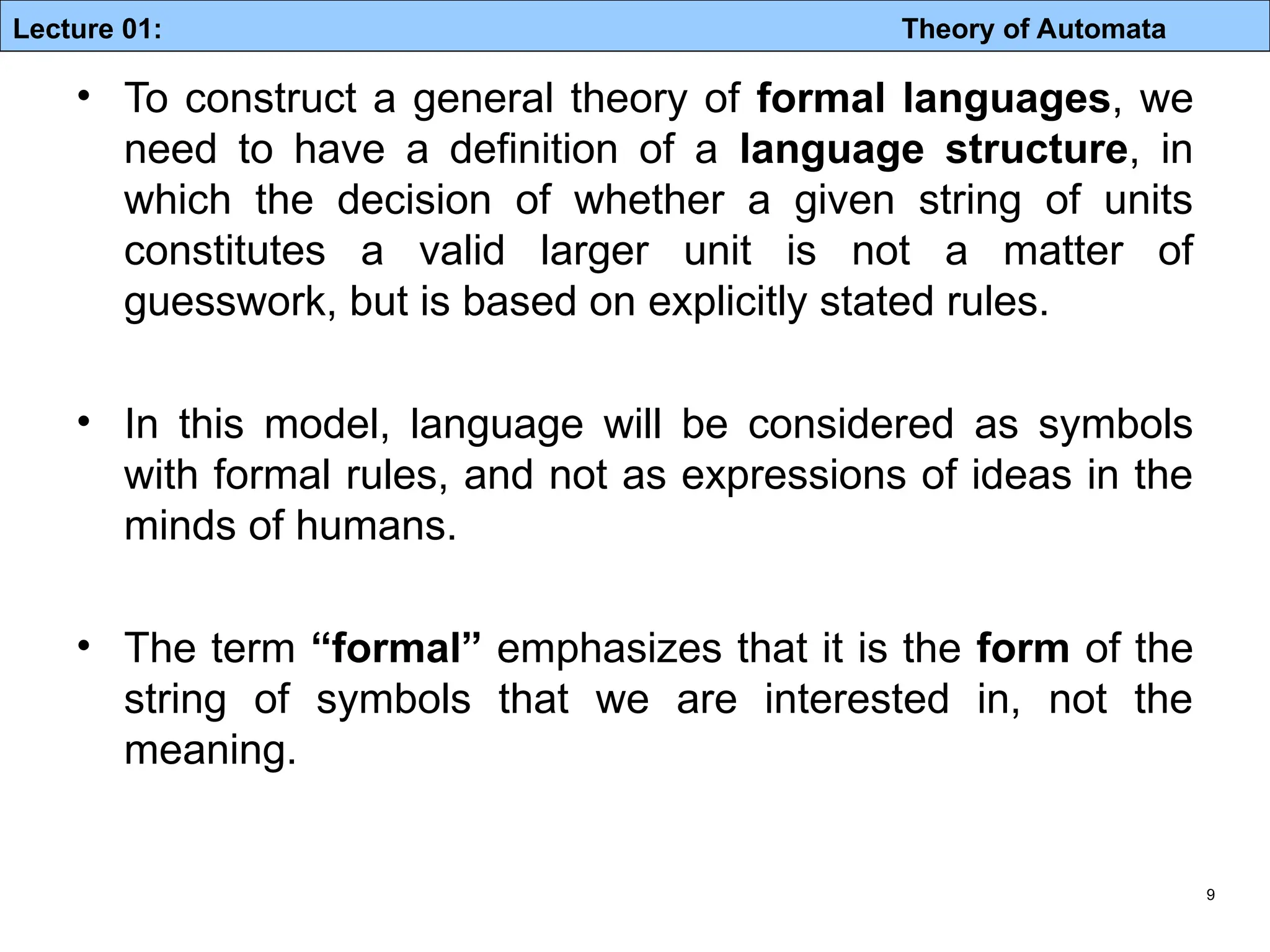 Lecture 01: Theory of Automata 9 • To construct a general theory of formal languages, we need to have a definition of a language structure, in which the decision of whether a given string of units constitutes a valid larger unit is not a matter of guesswork, but is based on explicitly stated rules. • In this model, language will be considered as symbols with formal rules, and not as expressions of ideas in the minds of humans. • The term “formal” emphasizes that it is the form of the string of symbols that we are interested in, not the meaning. 