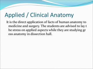 Applied / Clinical Anatomy
It is the direct application of facts of human anatomy to
medicine and surgery. The students are advised to lay t
he stress on applied aspects while they are studying gr
oss anatomy in dissection hall.
 