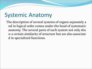Systemic Anatomy
The description of several systems of organs separately a
nd in logical order comes under the head of systematic
anatomy. The several parts of each system not only sho
w a certain similarity of structure but are also associate
d in specialized functions.
 