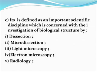 c) Its is defined as an important scientific
discipline which is concerned with the i
nvestigation of biological structure by :
i) Dissection ;
ii) Microdissection ;
iii) Light microscopy ;
iv)Electron microscopy ;
v) Radiology ;
 