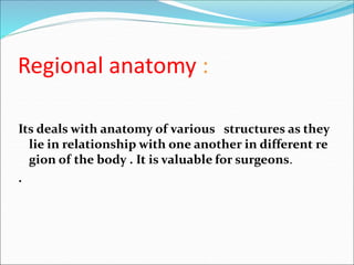 Regional anatomy :
Its deals with anatomy of various structures as they
lie in relationship with one another in different re
gion of the body . It is valuable for surgeons.
.
 