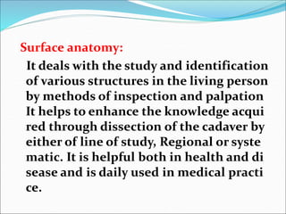 invisible
Surface anatomy:
It deals with the study and identification
of various structures in the living person
by methods of inspection and palpation
It helps to enhance the knowledge acqui
red through dissection of the cadaver by
either of line of study, Regional or syste
matic. It is helpful both in health and di
sease and is daily used in medical practi
ce.
 