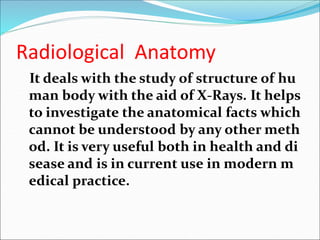 Radiological Anatomy
It deals with the study of structure of hu
man body with the aid of X-Rays. It helps
to investigate the anatomical facts which
cannot be understood by any other meth
od. It is very useful both in health and di
sease and is in current use in modern m
edical practice.
 