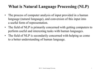 BİL711 Natural Language Processing 1
What is Natural Language Processing (NLP)
• The process of computer analysis of input provided in a human
language (natural language), and conversion of this input into
a useful form of representation.
• The field of NLP is primarily concerned with getting computers to
perform useful and interesting tasks with human languages.
• The field of NLP is secondarily concerned with helping us come
to a better understanding of human language.
 