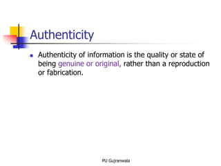 Authenticity
 Authenticity of information is the quality or state of
being genuine or original, rather than a reproduction
or fabrication.
PU Gujranwala
 