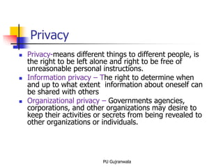 Privacy
 Privacy-means different things to different people, is
the right to be left alone and right to be free of
unreasonable personal instructions.
 Information privacy – The right to determine when
and up to what extent information about oneself can
be shared with others
 Organizational privacy – Governments agencies,
corporations, and other organizations may desire to
keep their activities or secrets from being revealed to
other organizations or individuals.
PU Gujranwala
 