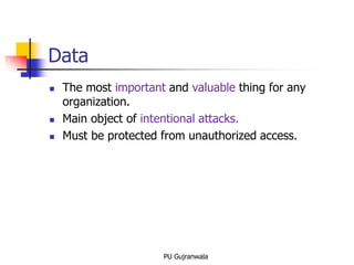 Data
 The most important and valuable thing for any
organization.
 Main object of intentional attacks.
 Must be protected from unauthorized access.
PU Gujranwala
 