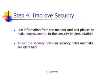 Step 4: Improve Security
 Use information from the monitor and test phases to
make improvements to the security implementation.
 Adjust the security policy as security holes and risks
are identified.
PU Gujranwala
 