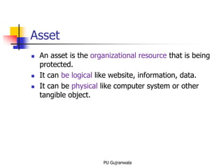 Asset
 An asset is the organizational resource that is being
protected.
 It can be logical like website, information, data.
 It can be physical like computer system or other
tangible object.
PU Gujranwala
 