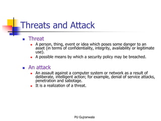  Threat
 A person, thing, event or idea which poses some danger to an
asset (in terms of confidentiality, integrity, availability or legitimate
use).
 A possible means by which a security policy may be breached.
 An attack
 An assault against a computer system or network as a result of
deliberate, intelligent action; for example, denial of service attacks,
penetration and sabotage.
 It is a realization of a threat.
Threats and Attack
PU Gujranwala
 