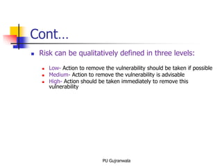 Cont…
 Risk can be qualitatively defined in three levels:
 Low- Action to remove the vulnerability should be taken if possible
 Medium- Action to remove the vulnerability is advisable
 High- Action should be taken immediately to remove this
vulnerability
PU Gujranwala
 