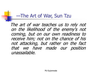 The art of war teaches us to rely not
on the likelihood of the enemy's not
coming, but on our own readiness to
receive him; not on the chance of his
not attacking, but rather on the fact
that we have made our position
unassailable.
PU Gujranwala
—The Art of War, Sun Tzu
 