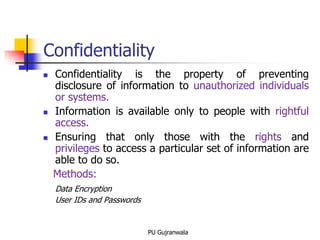 Confidentiality
 Confidentiality is the property of preventing
disclosure of information to unauthorized individuals
or systems.
 Information is available only to people with rightful
access.
 Ensuring that only those with the rights and
privileges to access a particular set of information are
able to do so.
Methods:
Data Encryption
User IDs and Passwords
PU Gujranwala
 