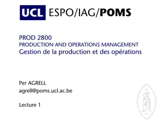 UCL ESPO/IAG/POMS
PROD 2800
PRODUCTION AND OPERATIONS MANAGEMENT
Gestion de la production et des opérations
Per AGRELL
agrell@poms.ucl.ac.be
Lecture 1
UCL ESPO/IAG/POMS
 