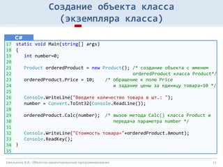 11
Создание объекта класса
(экземпляра класса)
C#
static void Main(string[] args)
{
int number=0;
Product orderedProduct = new Product(); /* создание объекта с именем
orderedProduct класса Product*/
orderedProduct.Price = 10; /* обращение к полю Price
и задание цены за единицу товара=10 */
Console.WriteLine("Введите количество товара в шт.: ");
number = Convert.ToInt32(Console.ReadLine());
orderedProduct.Calc(number); /* вызов метода Calc() класса Product и
передача параметра number */
Console.WriteLine("Стоимость товара="+orderedProduct.Amount);
Console.ReadKey();
}
Емельянов В.А.: Объектно-ориентированное программирование
17
18
19
20
21
22
23
24
25
26
27
28
29
30
31
32
33
34
35
 