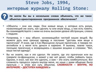 Steve Jobs, 1994,
интервью журналу Rolling Stone:
 «Объекты – они как люди. Они живые вещи, у которых есть разум,
позволяющий им знать, как сделать ту или иную вещь, у них есть память.
Вы взаимодействуете с ними на очень высоком уровне абстракции, словно
с людьми.
 Например, я – ваш объект, занимающийся чисткой ваших вещей. Вы
можете дать мне грязную одежду и послание “доставь мои вещи в
прачечную”. Я знаю, где в Сан-Франциско лучшая прачечная, я говорю по-
английски и у меня есть деньги в кармане. Я выхожу, ловлю такси,
посещаю прачечную и возвращаюсь с вашими вещами и словами: “Вот,
ваша чистая одежда”.
 Вы не знаете, как я это сделал. Не знаете, где эта прачечная или вы
говорите по-французски, а может у вас нет денег, чтобы поймать такси.
Однако, я знал, как все это сделать, а вам – это знать необязательно. Вся
сложность процесса скрыта внутри меня, но наше с вами общение было
простым – в этом вся суть объектов. СЛОЖНОСТИ – ВНУТРИ, НО
ИНТЕРФЕЙС – ДОСТУПЕН КАЖДОМУ.»
Не могли бы вы в нескольких словах объяснить, что же такое
объектно-ориентированное программное обеспечение?
?
 