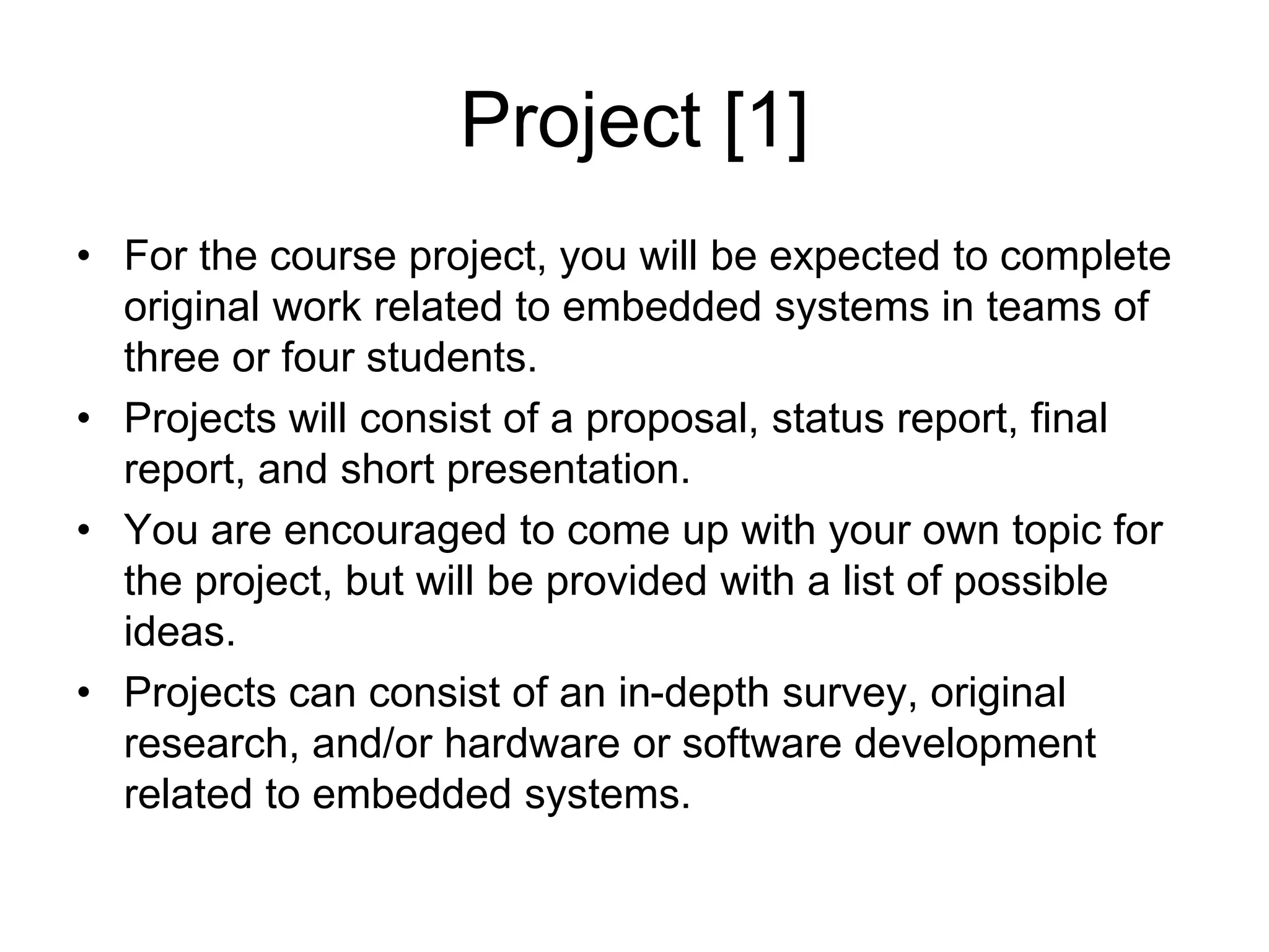 Project [1]
• For the course project, you will be expected to complete
original work related to embedded systems in teams of
three or four students.
• Projects will consist of a proposal, status report, final
report, and short presentation.
• You are encouraged to come up with your own topic for
the project, but will be provided with a list of possible
ideas.
• Projects can consist of an in-depth survey, original
research, and/or hardware or software development
related to embedded systems.
 