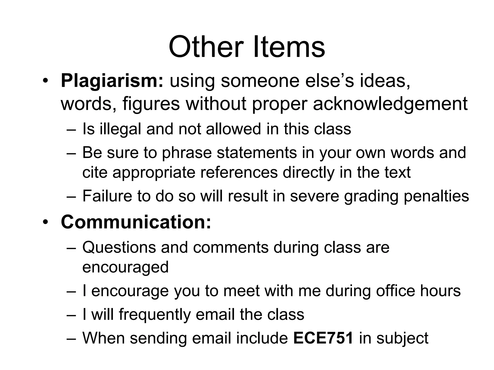 Other Items
• Plagiarism: using someone else’s ideas,
words, figures without proper acknowledgement
– Is illegal and not allowed in this class
– Be sure to phrase statements in your own words and
cite appropriate references directly in the text
– Failure to do so will result in severe grading penalties
• Communication:
– Questions and comments during class are
encouraged
– I encourage you to meet with me during office hours
– I will frequently email the class
– When sending email include ECE751 in subject
 