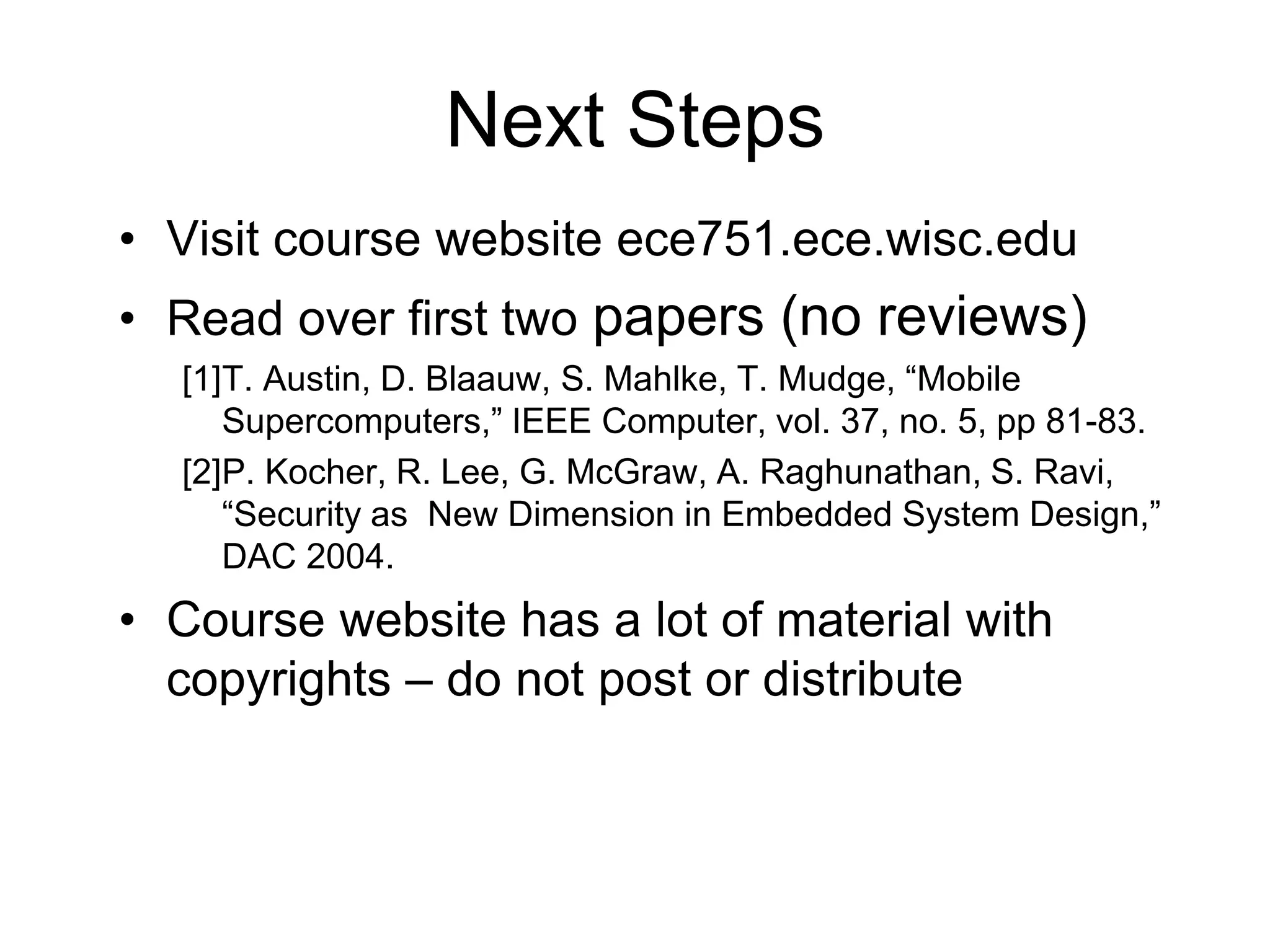 Next Steps
• Visit course website ece751.ece.wisc.edu
• Read over first two papers (no reviews)
[1]T. Austin, D. Blaauw, S. Mahlke, T. Mudge, “Mobile
Supercomputers,” IEEE Computer, vol. 37, no. 5, pp 81-83.
[2]P. Kocher, R. Lee, G. McGraw, A. Raghunathan, S. Ravi,
“Security as New Dimension in Embedded System Design,”
DAC 2004.
• Course website has a lot of material with
copyrights – do not post or distribute
 