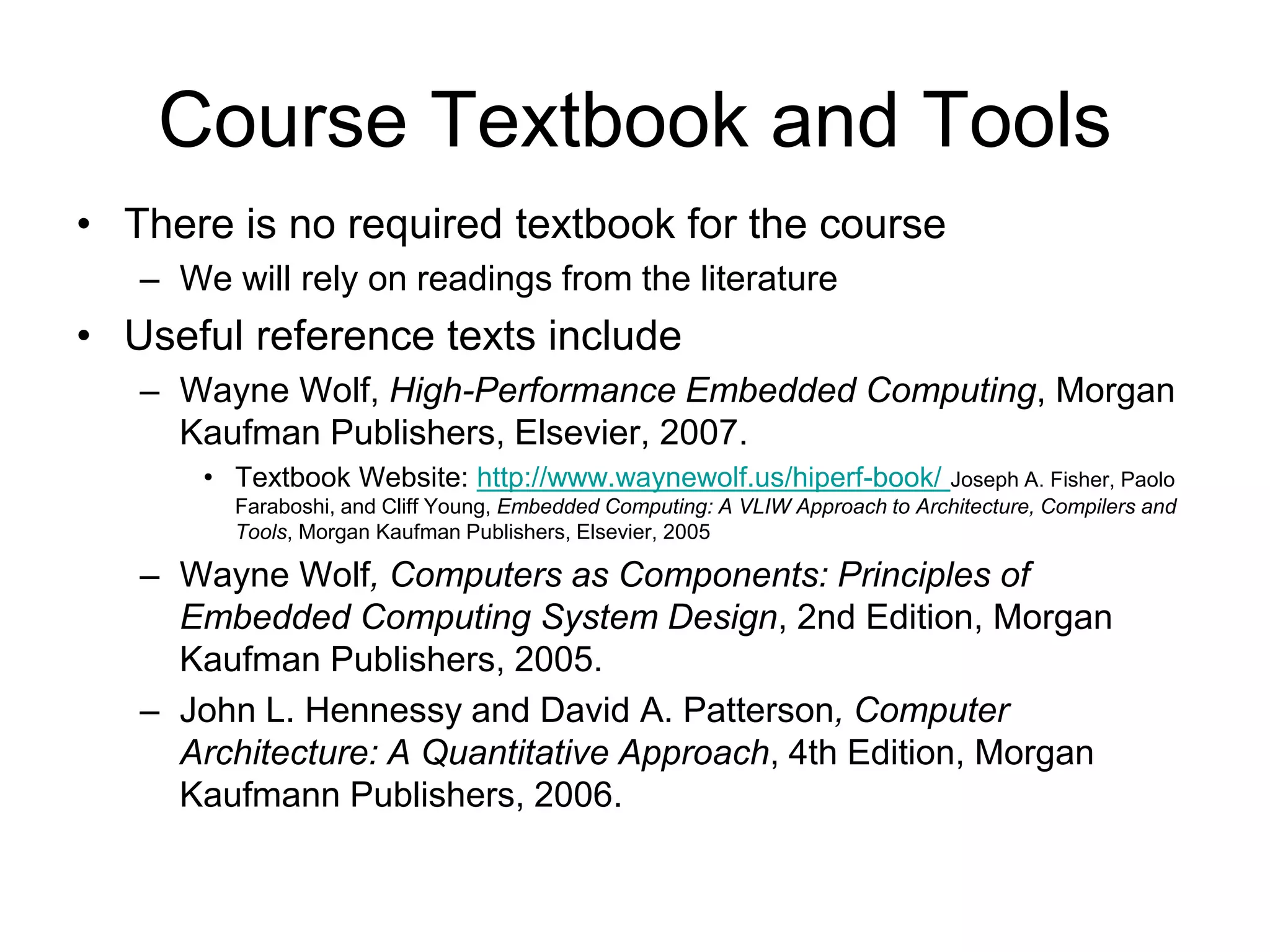 Course Textbook and Tools
• There is no required textbook for the course
– We will rely on readings from the literature
• Useful reference texts include
– Wayne Wolf, High-Performance Embedded Computing, Morgan
Kaufman Publishers, Elsevier, 2007.
• Textbook Website: http://www.waynewolf.us/hiperf-book/ Joseph A. Fisher, Paolo
Faraboshi, and Cliff Young, Embedded Computing: A VLIW Approach to Architecture, Compilers and
Tools, Morgan Kaufman Publishers, Elsevier, 2005
– Wayne Wolf, Computers as Components: Principles of
Embedded Computing System Design, 2nd Edition, Morgan
Kaufman Publishers, 2005.
– John L. Hennessy and David A. Patterson, Computer
Architecture: A Quantitative Approach, 4th Edition, Morgan
Kaufmann Publishers, 2006.
 