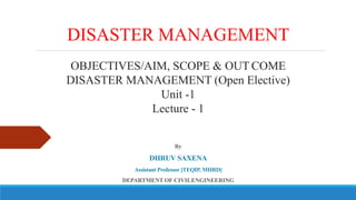 DISASTER MANAGEMENT
OBJECTIVES/AIM, SCOPE & OUT COME
DISASTER MANAGEMENT (Open Elective)
Unit -1
Lecture - 1
By
DHRUV SAXENA
Assistant Professor [TEQIP, MHRD]
DEPARTMENT OF CIVILENGINEERING
 
