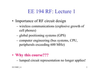 EE 194 RF: Lecture 1
• Importance of RF circuit design
    – wireless communications (explosive growth of
      cell phones)
    – global positioning systems (GPS)
    – computer engineering (bus systems, CPU,
      peripherals exceeding 600 MHz)


• Why this course???
    – lumped circuit representation no longer applies!
EE194RF_L1                                               2
 