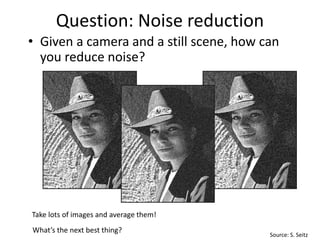 Question: Noise reduction
• Given a camera and a still scene, how can
you reduce noise?
Take lots of images and average them!
What’s the next best thing?
Source: S. Seitz
 