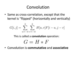 Convolution
• Same as cross-correlation, except that the
kernel is “flipped” (horizontally and vertically)
• Convolution is commutative and associative
This is called a convolution operation:
 