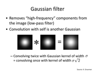 Gaussian filter
• Removes “high-frequency” components from
the image (low-pass filter)
• Convolution with self is another Gaussian
– Convolving twice with Gaussian kernel of width
= convolving once with kernel of width
Source: K. Grauman
* =
 
