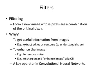 Filters
• Filtering
– Form a new image whose pixels are a combination
of the original pixels
• Why?
– To get useful information from images
• E.g., extract edges or contours (to understand shape)
– To enhance the image
• E.g., to remove noise
• E.g., to sharpen and “enhance image” a la CSI
– A key operator in Convolutional Neural Networks
 