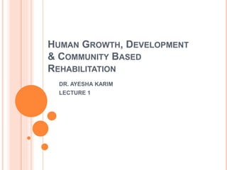 HUMAN GROWTH, DEVELOPMENT
& COMMUNITY BASED
REHABILITATION
DR. AYESHA KARIM
LECTURE 1
 