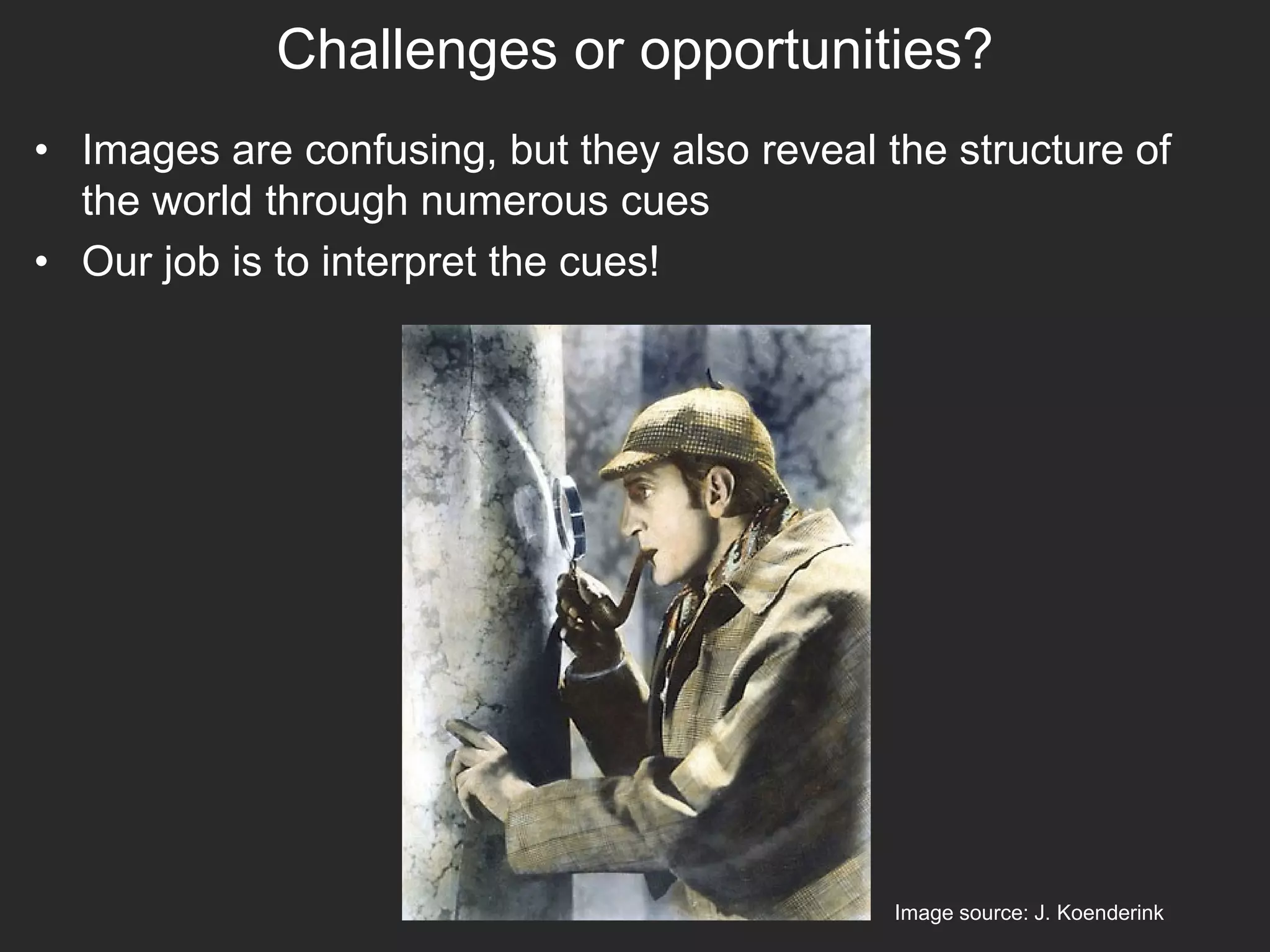 Challenges or opportunities?
• Images are confusing, but they also reveal the structure of
the world through numerous cues
• Our job is to interpret the cues!
Image source: J. Koenderink
 