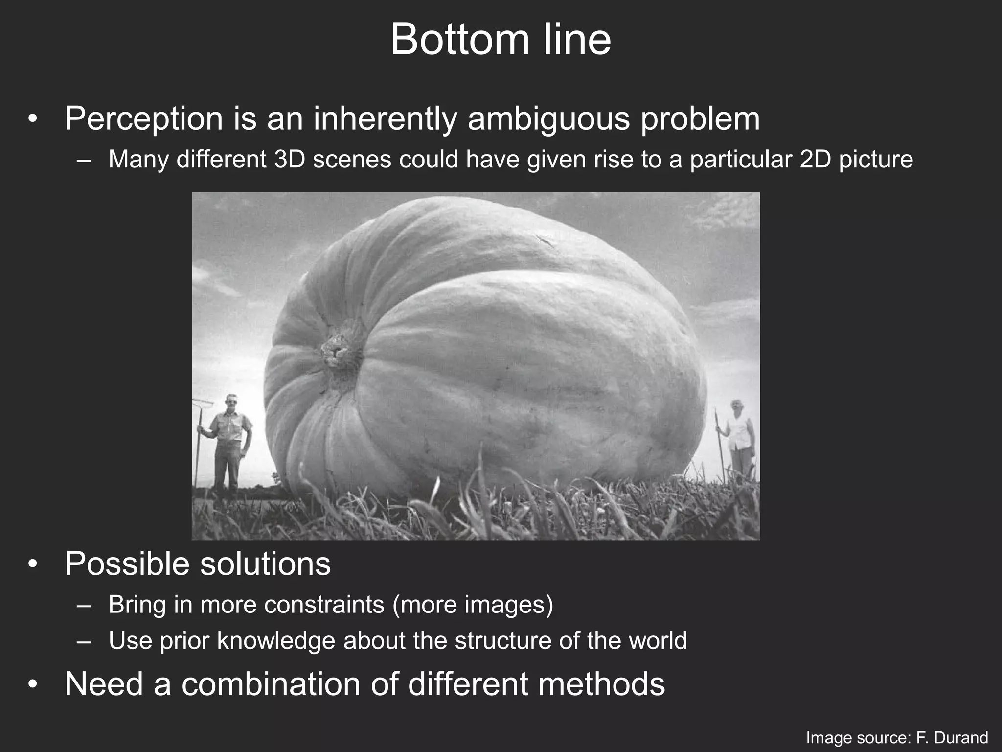 Bottom line
• Perception is an inherently ambiguous problem
– Many different 3D scenes could have given rise to a particular 2D picture
• Possible solutions
– Bring in more constraints (more images)
– Use prior knowledge about the structure of the world
• Need a combination of different methods
Image source: F. Durand
 