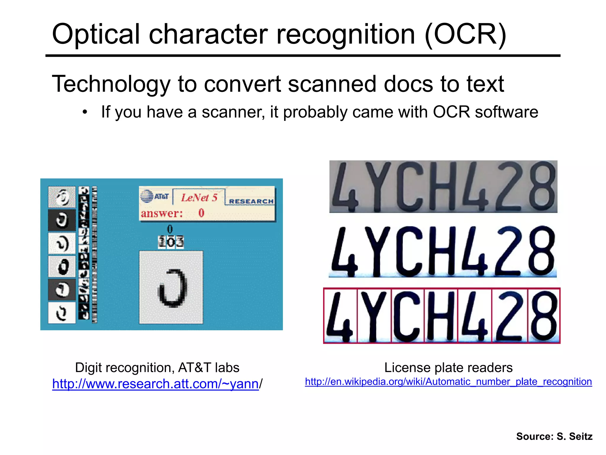 Optical character recognition (OCR)
Digit recognition, AT&T labs
http://www.research.att.com/~yann/
Technology to convert scanned docs to text
• If you have a scanner, it probably came with OCR software
License plate readers
http://en.wikipedia.org/wiki/Automatic_number_plate_recognition
Source: S. Seitz
 