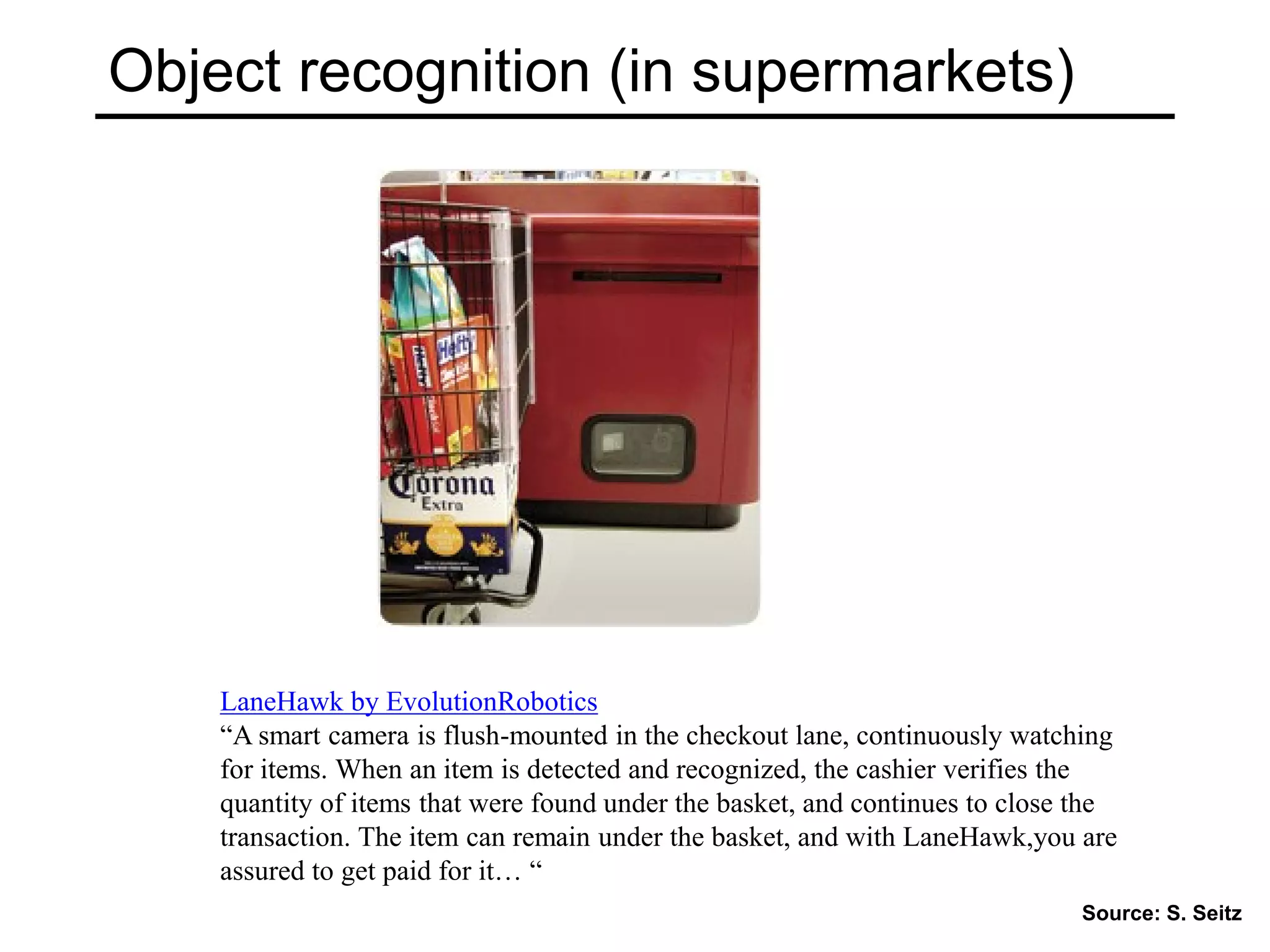 Object recognition (in supermarkets)
LaneHawk by EvolutionRobotics
“A smart camera is flush-mounted in the checkout lane, continuously watching
for items. When an item is detected and recognized, the cashier verifies the
quantity of items that were found under the basket, and continues to close the
transaction. The item can remain under the basket, and with LaneHawk,you are
assured to get paid for it… “
Source: S. Seitz
 