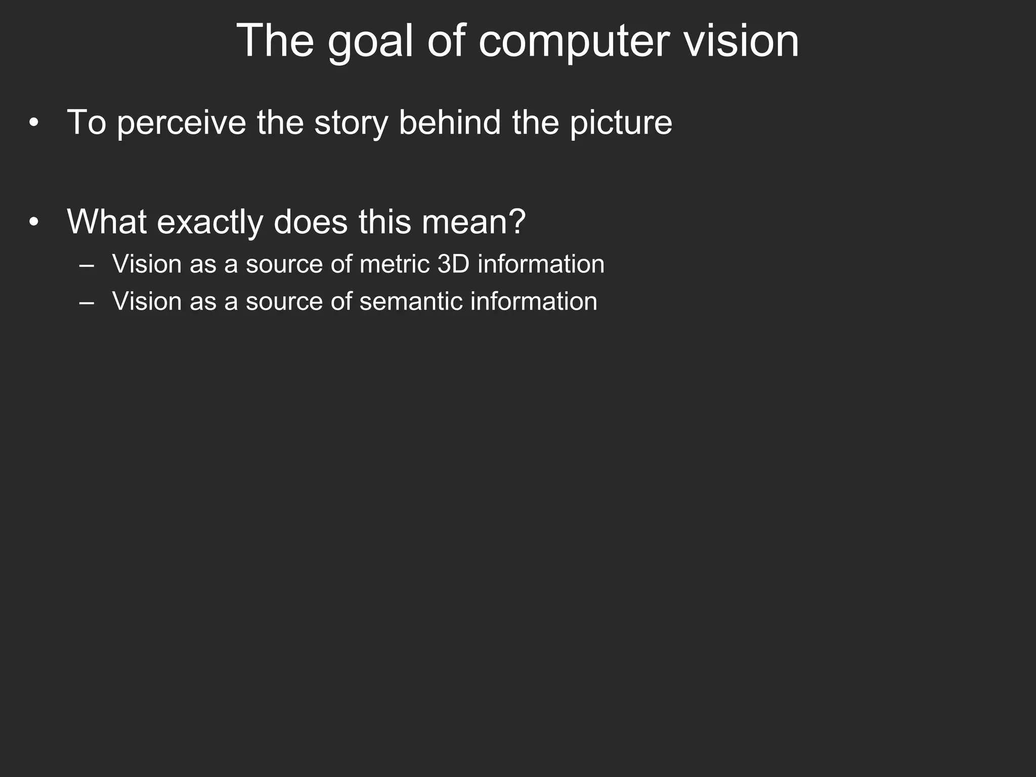 The goal of computer vision
• To perceive the story behind the picture
• What exactly does this mean?
– Vision as a source of metric 3D information
– Vision as a source of semantic information
 