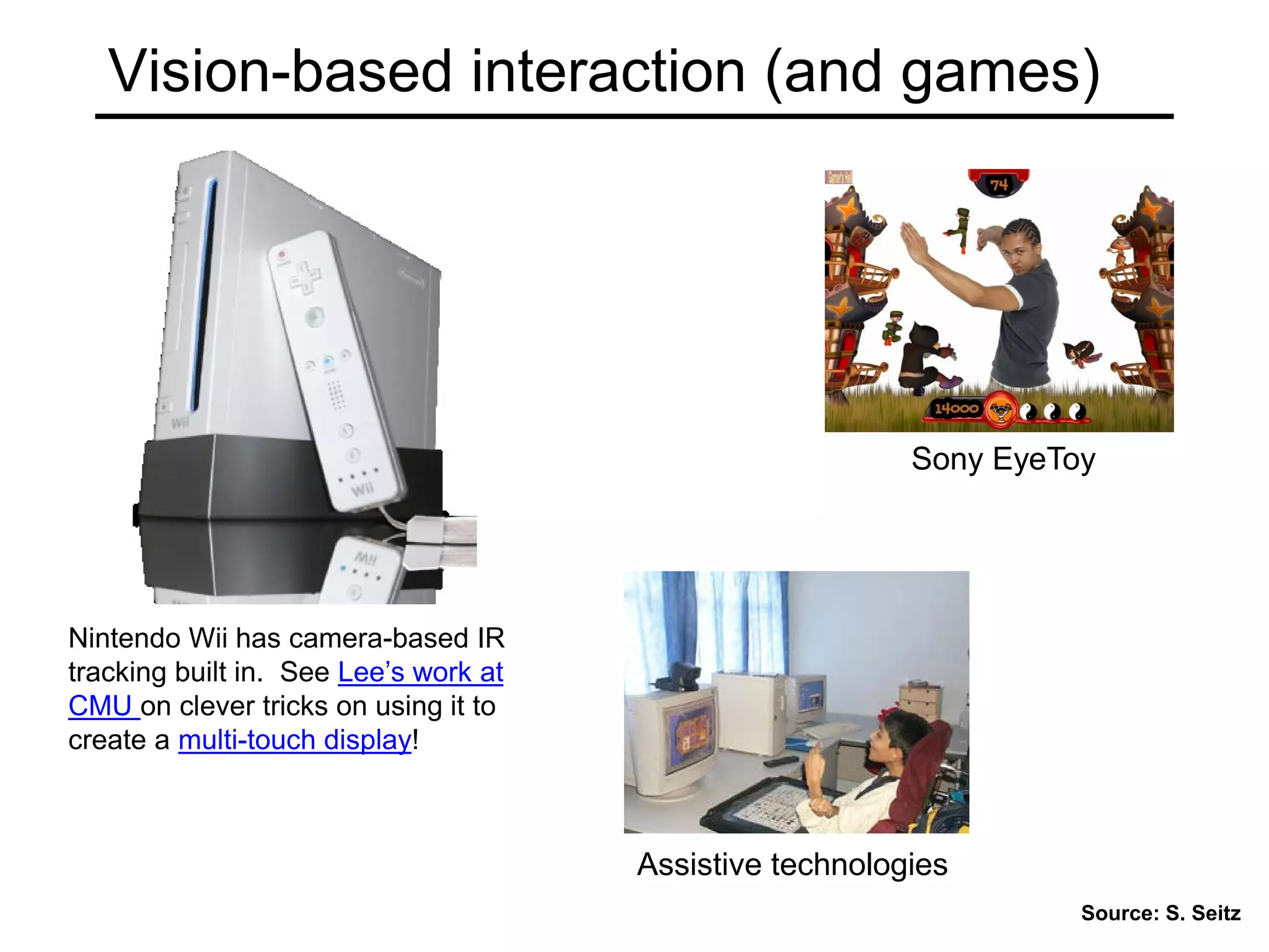 Vision-based interaction (and games)
Nintendo Wii has camera-based IR
tracking built in. See Lee’s work at
CMU on clever tricks on using it to
create a multi-touch display!
Source: S. Seitz
Assistive technologies
Sony EyeToy
 