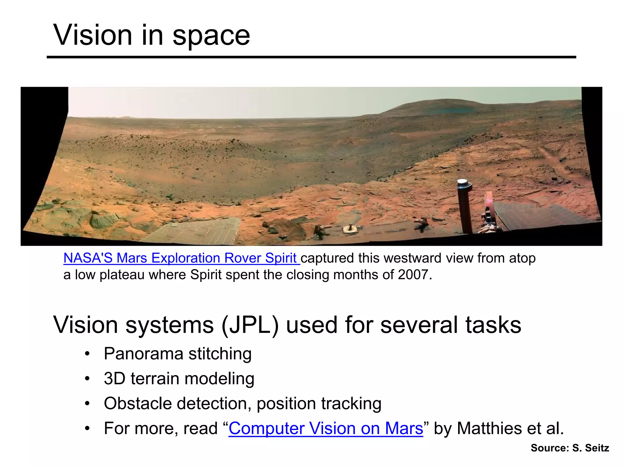 Vision in space
Vision systems (JPL) used for several tasks
• Panorama stitching
• 3D terrain modeling
• Obstacle detection, position tracking
• For more, read “Computer Vision on Mars” by Matthies et al.
NASA'S Mars Exploration Rover Spirit captured this westward view from atop
a low plateau where Spirit spent the closing months of 2007.
Source: S. Seitz
 
