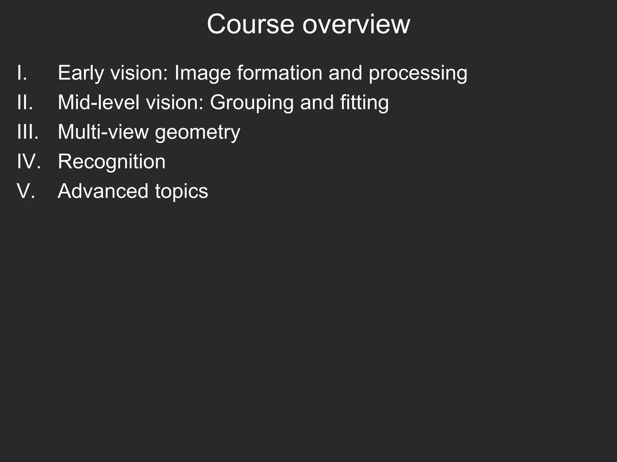 Course overview
I. Early vision: Image formation and processing
II. Mid-level vision: Grouping and fitting
III. Multi-view geometry
IV. Recognition
V. Advanced topics
 