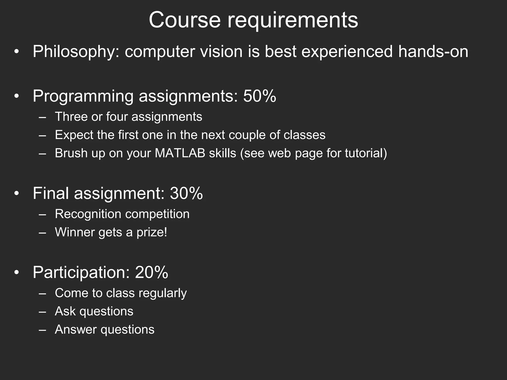 Course requirements
• Philosophy: computer vision is best experienced hands-on
• Programming assignments: 50%
– Three or four assignments
– Expect the first one in the next couple of classes
– Brush up on your MATLAB skills (see web page for tutorial)
• Final assignment: 30%
– Recognition competition
– Winner gets a prize!
• Participation: 20%
– Come to class regularly
– Ask questions
– Answer questions
 