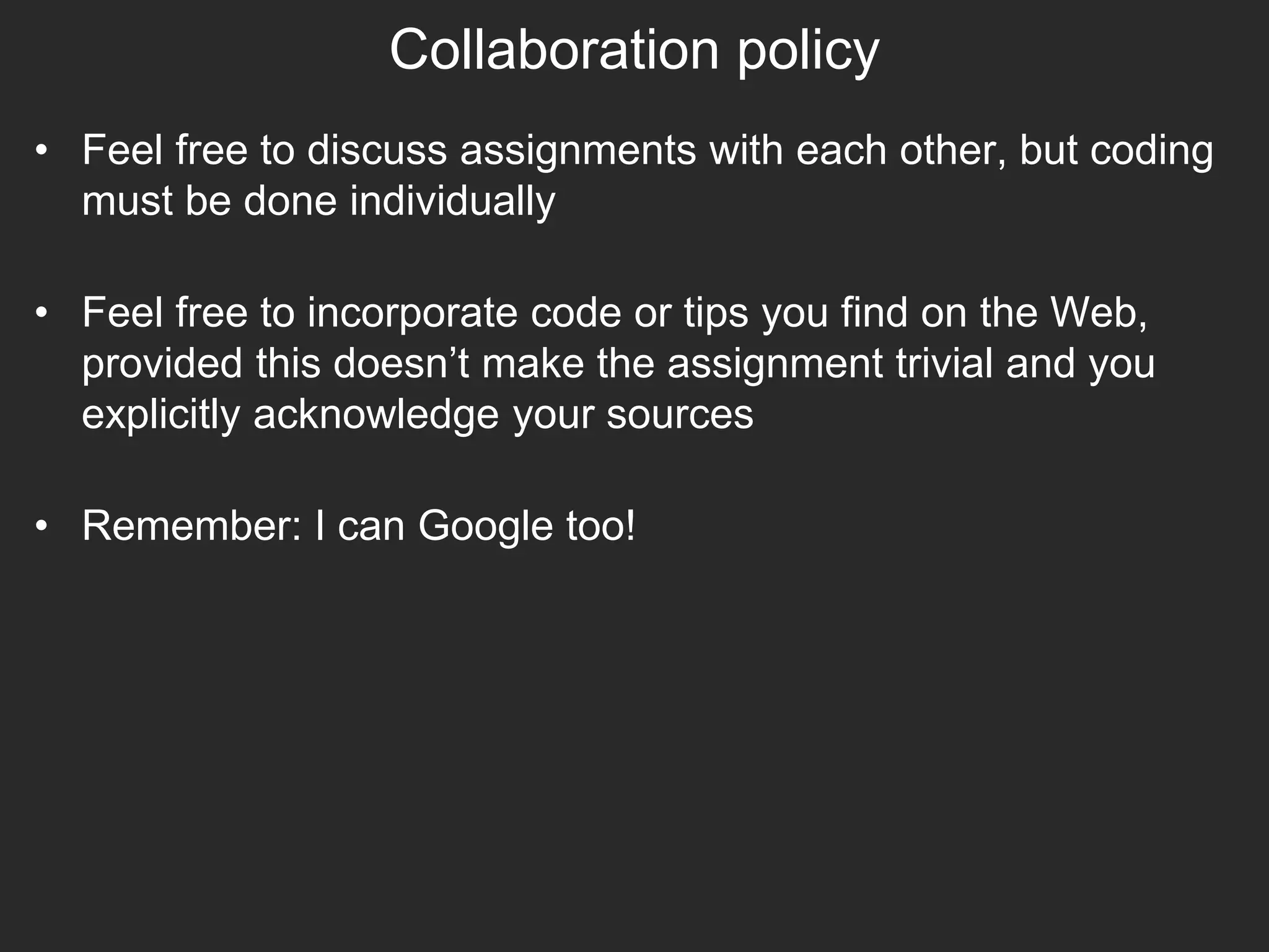 Collaboration policy
• Feel free to discuss assignments with each other, but coding
must be done individually
• Feel free to incorporate code or tips you find on the Web,
provided this doesn’t make the assignment trivial and you
explicitly acknowledge your sources
• Remember: I can Google too!
 