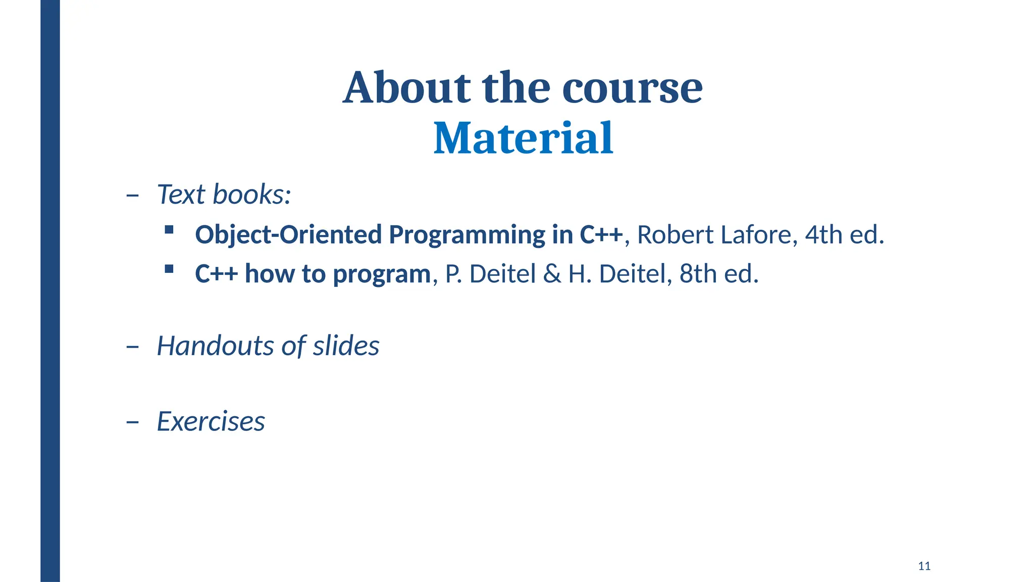 11
About the course
Material
– Text books:
 Object-Oriented Programming in C++, Robert Lafore, 4th ed.
 C++ how to program, P. Deitel & H. Deitel, 8th ed.
– Handouts of slides
– Exercises
 
