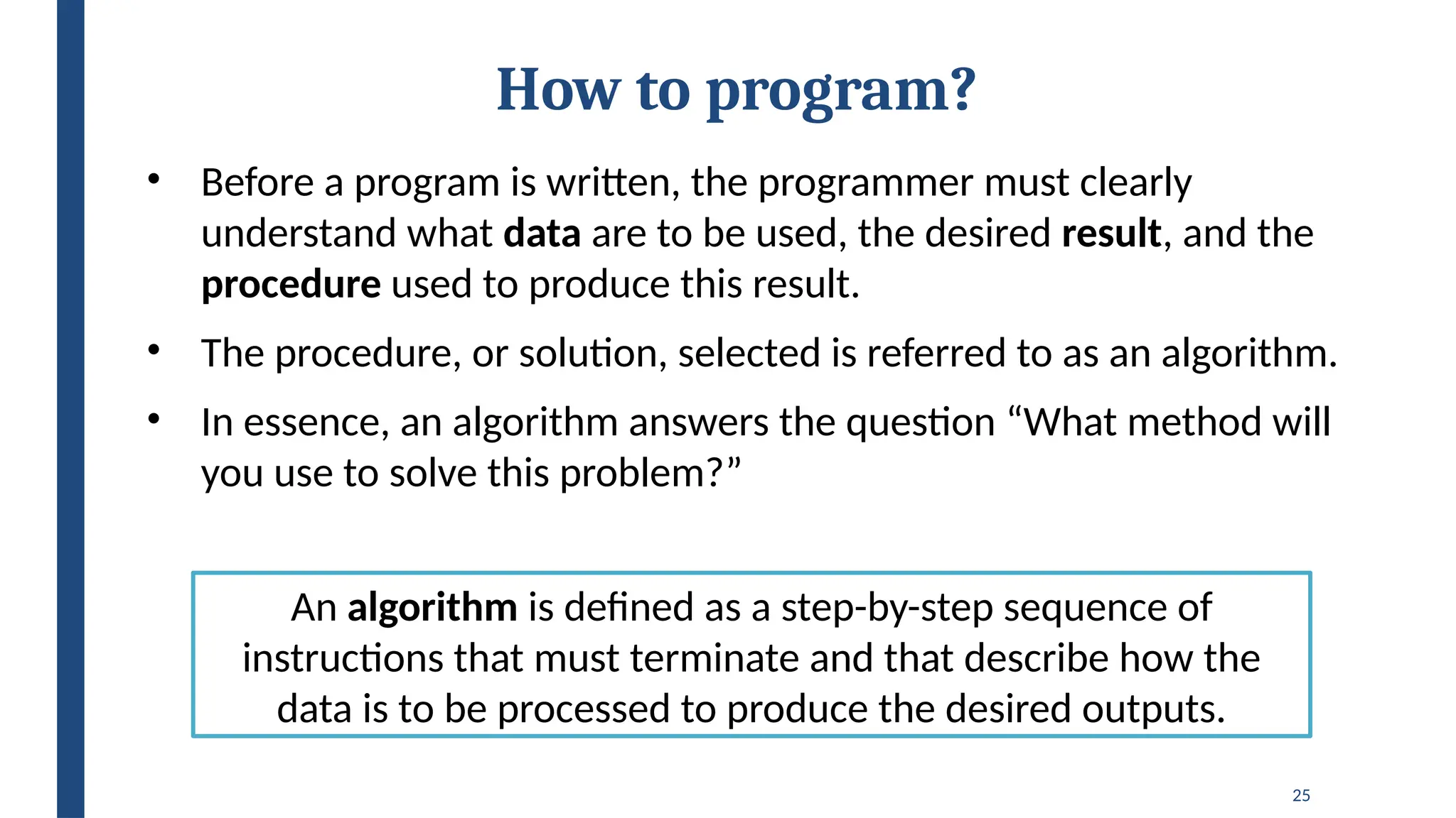 25
How to program?
• Before a program is written, the programmer must clearly
understand what data are to be used, the desired result, and the
procedure used to produce this result.
• The procedure, or solution, selected is referred to as an algorithm.
• In essence, an algorithm answers the question “What method will
you use to solve this problem?”
An algorithm is defined as a step-by-step sequence of
instructions that must terminate and that describe how the
data is to be processed to produce the desired outputs.
 