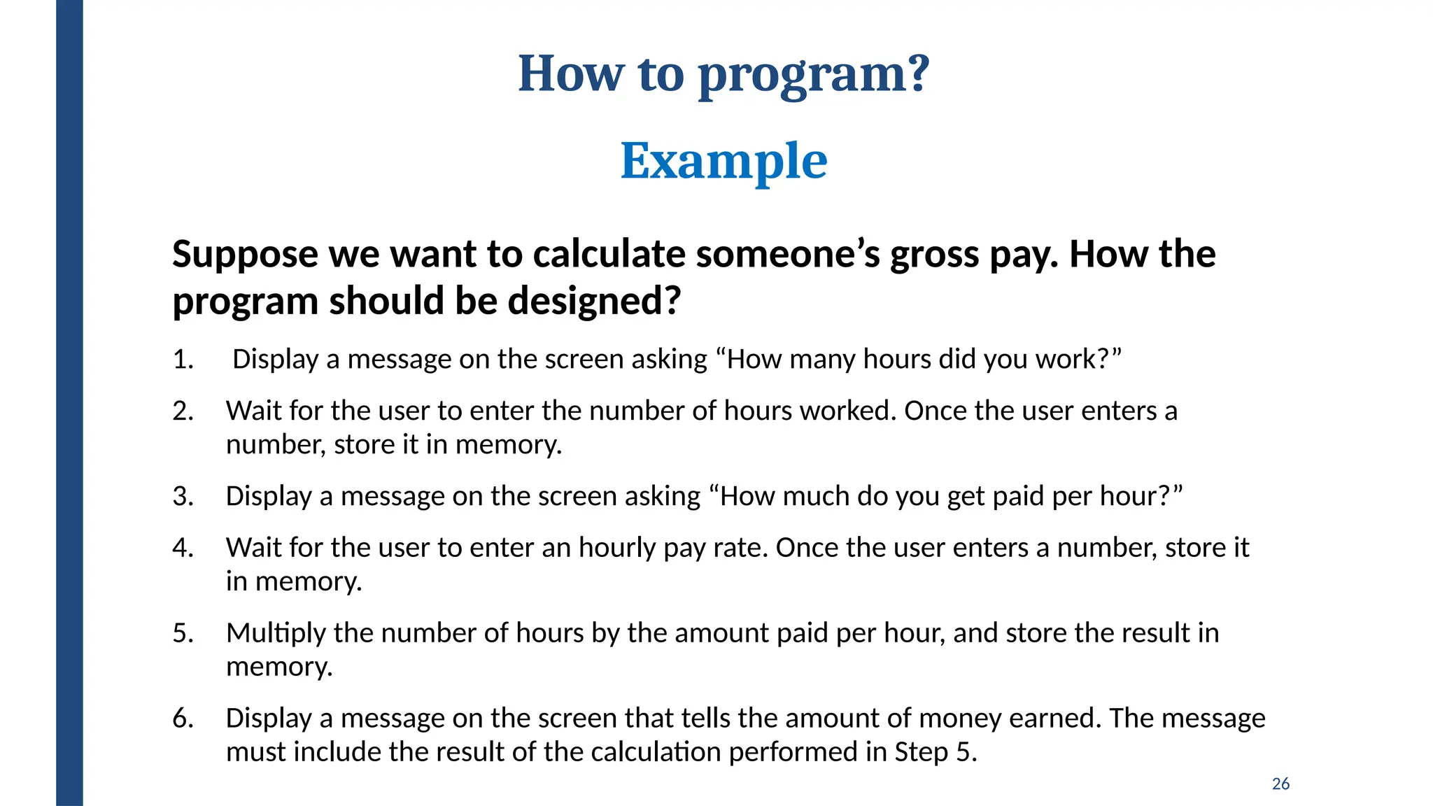 26
How to program?
Example
Suppose we want to calculate someone’s gross pay. How the
program should be designed?
1. Display a message on the screen asking “How many hours did you work?”
2. Wait for the user to enter the number of hours worked. Once the user enters a
number, store it in memory.
3. Display a message on the screen asking “How much do you get paid per hour?”
4. Wait for the user to enter an hourly pay rate. Once the user enters a number, store it
in memory.
5. Multiply the number of hours by the amount paid per hour, and store the result in
memory.
6. Display a message on the screen that tells the amount of money earned. The message
must include the result of the calculation performed in Step 5.
 