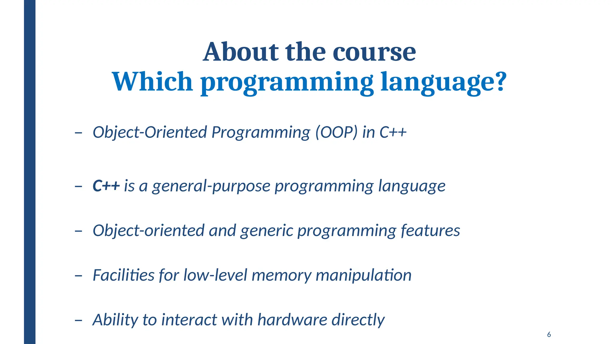 6
About the course
Which programming language?
– Object-Oriented Programming (OOP) in C++
– C++ is a general-purpose programming language
– Object-oriented and generic programming features
– Facilities for low-level memory manipulation
– Ability to interact with hardware directly
 