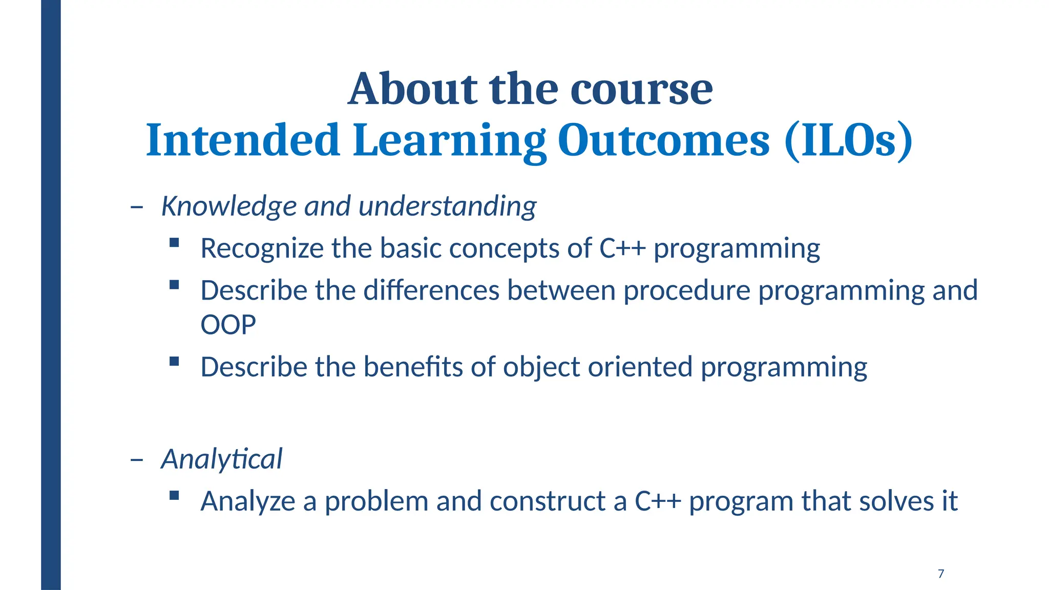 7
About the course
Intended Learning Outcomes (ILOs)
– Knowledge and understanding
 Recognize the basic concepts of C++ programming
 Describe the differences between procedure programming and
OOP
 Describe the benefits of object oriented programming
– Analytical
 Analyze a problem and construct a C++ program that solves it
 