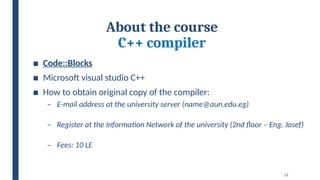 13
About the course
C++ compiler
■ Code::Blocks
■ Microsoft visual studio C++
■ How to obtain original copy of the compiler:
– E-mail address at the university server (name@aun.edu.eg)
– Register at the Information Network of the university (2nd floor – Eng. Josef)
– Fees: 10 LE
 