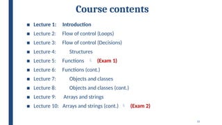 15
Course contents
■ Lecture 1: Introduction
■ Lecture 2: Flow of control (Loops)
■ Lecture 3: Flow of control (Decisions)
■ Lecture 4: Structures
■ Lecture 5: Functions  (Exam 1)
■ Lecture 6: Functions (cont.)
■ Lecture 7: Objects and classes
■ Lecture 8: Objects and classes (cont.)
■ Lecture 9: Arrays and strings
■ Lecture 10: Arrays and strings (cont.)  (Exam 2)
 